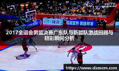 2017全运会男篮决赛广东队与新疆队激战回顾与精彩瞬间分析